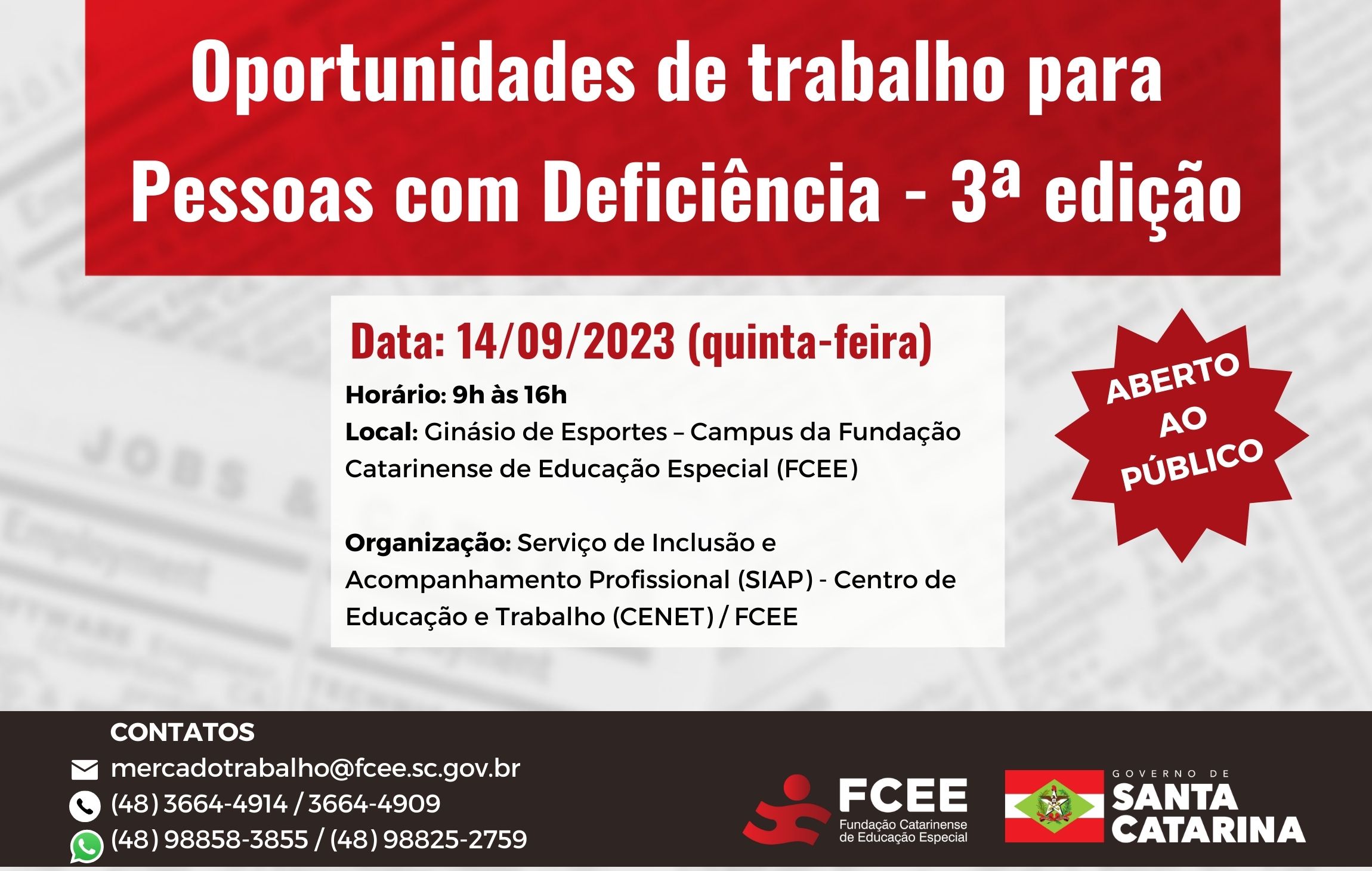 Imagem com texto:  Oportunidades de Trabalho para Pessoas com Deficiência - 3ª edição Data: 14/09/2023 (quinta-feira) Horário: 9h às 16h Local: Ginásio de Esportes – Campus da Fundação Catarinense de Educação Especial (FCEE) Rua Paulino Pedro Hermes, 2785 - Nossa Sra. do Rosário / São José – SC  CONTATOS mercadotrabalho@fcee.sc.gov.br (48) 3664-4914 / 3664-4909 (48) 98858-3855 / (48) 98825-2759  Organização: Serviço de Inclusão e Acompanhamento Profissional da Fundação Catarinense de Educação Especial 