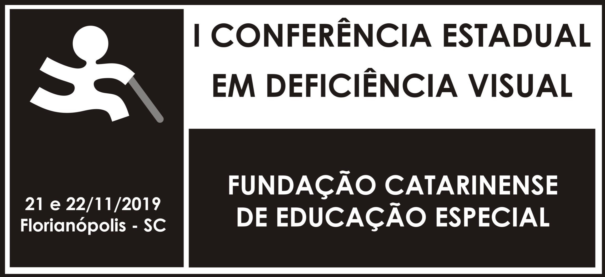 Logo da Conferência em preto e branco dividido em três retângulos, um menor à esquerda e outros dois maiores à direita, sendo estes últimos, um abaixo do outro. No retângulo da esquerda, com fundo preto o símbolo da Fundação Catarinense de Educação Especial, a silhueta de um boneco de braços e pernas abertas, segurando uma bengala com a mão esquerda. Abaixo do símbolo está escrito 21 e 22/11/2019 Florianópolis - SC. No retângulo de cima à direita, está escrito em fundo branco com letras maiúsculas I Conferência Estadual em Deficiência Visual. No retângulo de baixo também à direita com letras maiúsculas está escrito em fundo preto, Fundação Catarinense de Educação Especial.