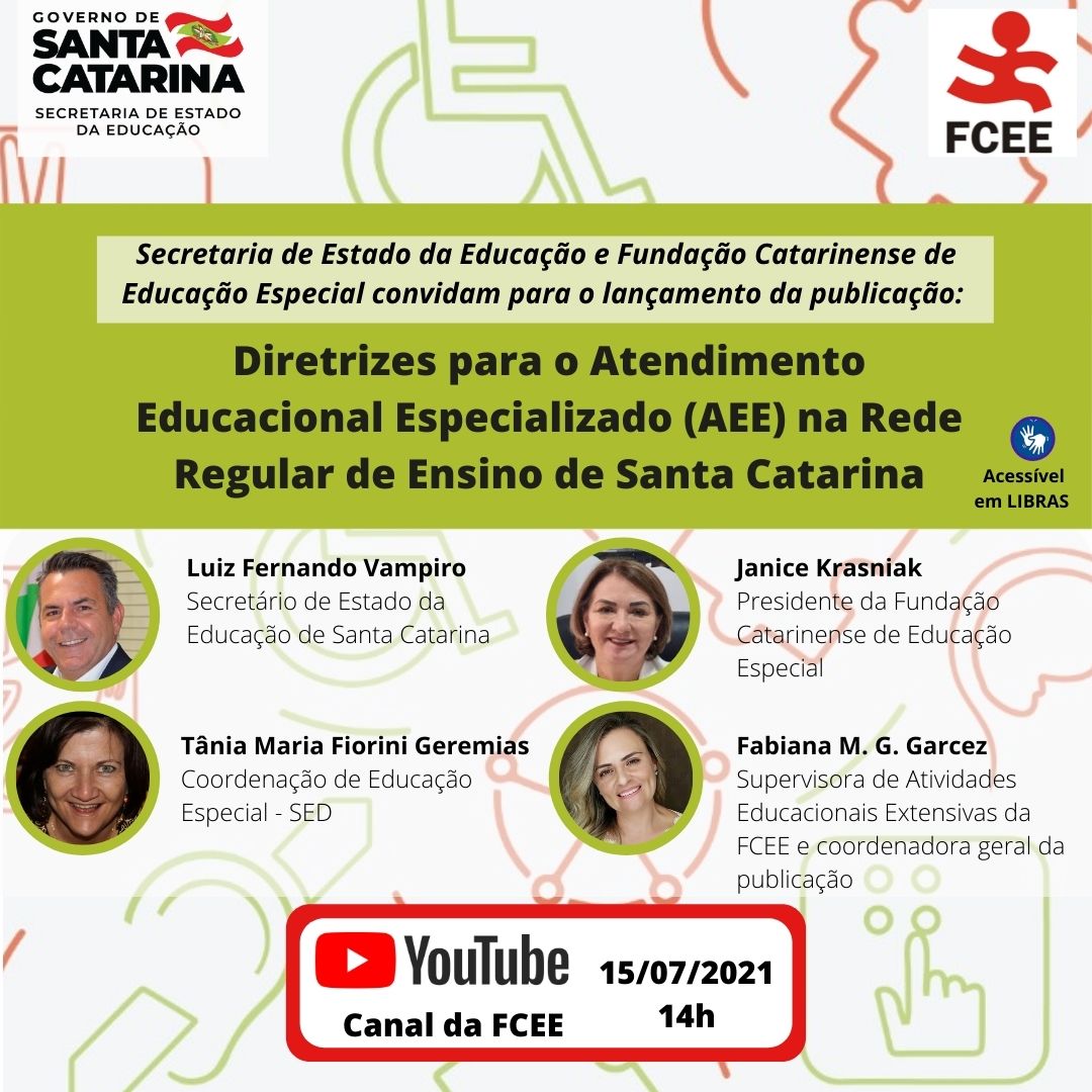 Retratos de quatro pessoas e o texto: Secretaria de Estado da Educação de Santa Catarina (SED/SC) e Fundação Catarinense de Educação Especial (FCEE) convidam para o lançamento da publicação “Diretrizes para o Atendimento Educacional Especializado (AEE) na rede regular de ensino de Santa Catarina”. Secretário de Estado da Educação, Luz Fernando Vampiro - presidente da Fundação Catarinense de Educação Especial, Janice Krasniak - coordenadora de Educação Especial SED, Tânia Maria Fiorini Geremias - Supervisora de Atividades Educacionais Extensivas da FCEE e coordenadora geral da publicação Fabiana Garcez – Dia 15/07 14h Canal da FCEE YouTube 