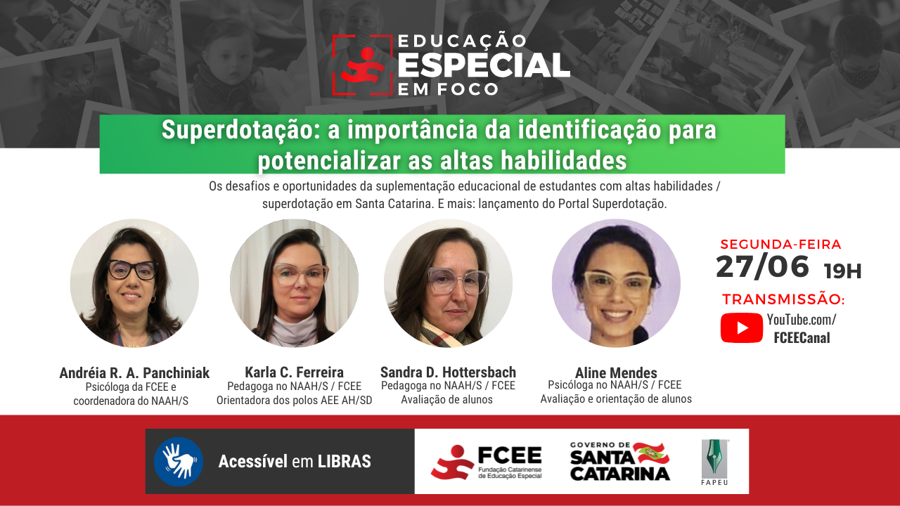 Card de divulgação do programa. O título está inserido em um box verde centralizado na imagem, "superdotação, a importância da identificação para potencializar as altas habilidades". Abaixo, em letras pretas pequenas: "os desafios e oportunidades da suplementação educacional de estudantes com altas habilidades/superdotação em Santa Catarina. E mais: lançamento do portal da superdotação!" Na sequência, quatro pequenos círculos um ao lado do outro com as fotos das convidadas; Andreia R. A. Panchniak, psicóloga da FCEE e coordenadora do NAAHS; Karla C Ferreira, Pedagoga do NAAHS e orientadora dos polos AEE AH/SD; Sandra D. Hottersbach, Pedagoga no NAAHS, avaliação de alunos; Aline Mendes, psicóloga no NAAHS, avaliação e orientação de alunos. Ao lado, "Segunda-feira, 27 de junho, dezessete horas. Transmissão: Youtube.com/FCEECanal." No rodapé da imagem, em uma faixa vermelha, "Acessível em libras" e o logo do Governo de SC, da Fundação e da Fapeu.  